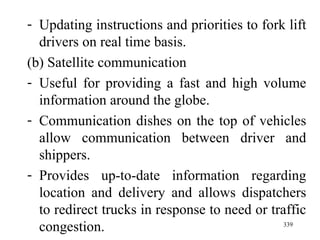 Updating instructions and priorities to fork lift drivers on real time basis. (b) Satellite communication Useful for providing a fast and high volume information around the globe. Communication dishes on the top of vehicles allow communication between driver and shippers. Provides up-to-date information regarding location and delivery and allows dispatchers to redirect trucks in response to need or traffic congestion. 