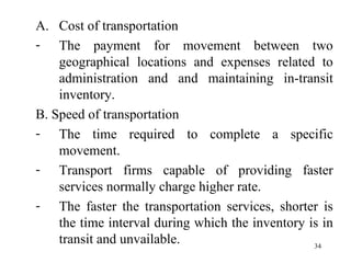 Cost of transportation The payment for movement between two geographical locations and expenses related to administration and and maintaining in-transit inventory. B. Speed of transportation The time required to complete a specific movement. Transport firms capable of providing faster services normally charge higher rate. The faster the transportation services, shorter is the time interval during which the inventory is in transit and unvailable.  