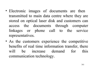 Electronic images of documents are then  transmitted to main data centre where they are stored on optical laser disk and customers can access the documents through computer linkages or phone call to the service representatives. As the customers experience the competitive benefits of real time information transfer, there will be increase demand for this communication technology. 