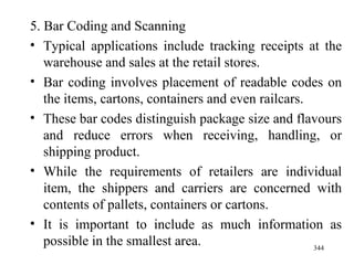 5. Bar Coding and Scanning Typical applications include tracking receipts at the warehouse and sales at the retail stores. Bar coding involves placement of readable codes on the items, cartons, containers and even railcars. These bar codes distinguish package size and flavours and reduce errors when receiving, handling, or shipping product. While the requirements of retailers are individual item, the shippers and carriers are concerned with contents of pallets, containers or cartons. It is important to include as much information as possible in the smallest area. 