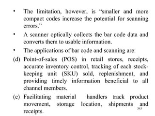 The limitation, however, is “smaller and more compact codes increase the potential for scanning errors.”  A scanner optically collects the bar code data and converts them to usable information. The applications of bar code and scanning are: Point-of-sales (POS) in retail stores, receipts, accurate inventory control, tracking of each stock-keeping unit (SKU) sold, replenishment, and providing timely information beneficial to all channel members. Facilitating material  handlers track product movement, storage location, shipments and receipts.  