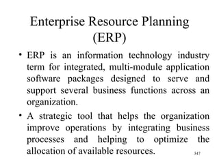 Enterprise Resource Planning (ERP) ERP is an information technology industry term for integrated, multi-module application software packages designed to serve and support several business functions across an organization.  A strategic tool that helps the organization improve operations by integrating business processes and helping to optimize the allocation of available resources. 