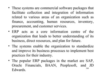 These systems are commercial software packages that facilitate collection and integration of information related to various areas of an organization such as finance, accounting, human resources, inventory, procurement, and customer services. ERP acts as a core information centre of the organization that leads to better understanding of its business, direct resources, and plan for future. The systems enable the organization to standardize and improve its business processes to implement best practices for their industry. The popular ERP packages in the market are SAP, Oracle Financials, BAAN, Peoplesoft, and JD Edwards. 