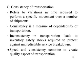 C. Consistency of transportation Refers to variations in time required to perform a specific movement over a number of shipments. Consistency is a measure of dependability of transportation. Inconsistency in transportation leads to inventory safety stocks required to protect against unpredictable service breakdowns.  Speed and consistency combine to create quality aspect of transportation. 