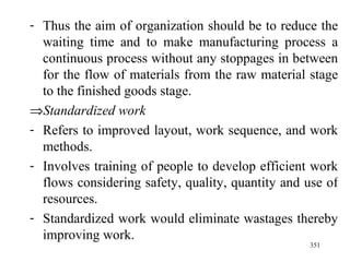 Thus the aim of organization should be to reduce the waiting time and to make manufacturing process a continuous process without any stoppages in between for the flow of materials from the raw material stage to the finished goods stage.  Standardized work Refers to improved layout, work sequence, and work methods. Involves training of people to develop efficient work flows considering safety, quality, quantity and use of resources. Standardized work would eliminate wastages thereby improving work. 