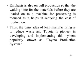 Emphasis is also on pull production so that the waiting time for the materials before they are loaded on to a machine for processing is reduced as it helps in reducing the cost of production. Thus, the basic idea of lean manufacturing is to reduce waste and Toyota is pioneer in developing and implementing this system popularly known as ‘Toyota Production System.’  