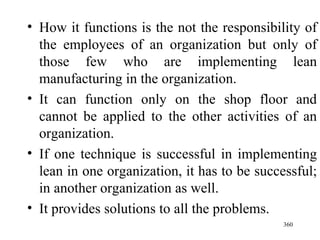 How it functions is the not the responsibility of the employees of an organization but only of those few who are implementing lean manufacturing in the organization. It can function only on the shop floor and cannot be applied to the other activities of an organization. If one technique is successful in implementing lean in one organization, it has to be successful; in another organization as well. It provides solutions to all the problems.  