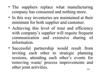 The suppliers replace what manufacturing company has consumed and nothing more. In this way inventories are maintained at their minimum for both supplier and customer. Achieving this level of trust and efficiency with company’s supplier will require frequent communication and extensive sharing of information. Successful partnership would result from inviting each other to strategic planning sessions, attending each other’s events for removing waste/ process improvements and other joint activities.  