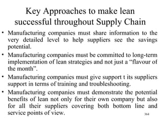 Key Approaches to make lean successful throughout Supply Chain Manufacturing companies must share information to the very detailed level to help suppliers see the savings potential. Manufacturing companies must be committed to long-term implementation of lean strategies and not just a “flavour of the month”. Manufacturing companies must give support t its suppliers support in terms of training and troubleshooting. Manufacturing companies must demonstrate the potential benefits of lean not only for their own company but also for all their suppliers covering both bottom line and service points of view. 