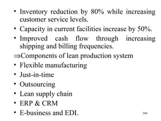 Inventory reduction by 80% while increasing customer service levels. Capacity in current facilities increase by 50%. Improved cash flow through increasing shipping and billing frequencies.  Components of lean production system Flexible manufacturing Just-in-time Outsourcing Lean supply chain ERP & CRM E-business and EDI. 