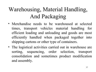 Warehousing, Material Handling, And Packaging Merchandise needs to be warehoused at selected times, transport vehicles material handling for efficient loading and unloading and goods are most efficiently handled when packaged together into shipping cartons or other type of containers. The logistical activities carried out in warehouse are sorting, sequencing, order selection, transport consolidation and sometimes product modification and assembly.  