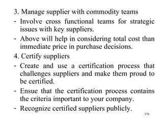 3. Manage supplier with commodity teams Involve cross functional teams for strategic issues with key suppliers. Above will help in considering total cost than immediate price in purchase decisions.  4. Certify suppliers Create and use a certification process that challenges suppliers and make them proud to be certified. Ensue that the certification process contains the criteria important to your company. Recognize certified suppliers publicly.  
