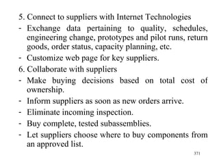 5. Connect to suppliers with Internet Technologies Exchange data pertaining to quality, schedules, engineering change, prototypes and pilot runs, return goods, order status, capacity planning, etc. Customize web page for key suppliers. 6. Collaborate with suppliers Make buying decisions based on total cost of ownership. Inform suppliers as soon as new orders arrive. Eliminate incoming inspection. Buy complete, tested subassemblies. Let suppliers choose where to buy components from an approved list.  