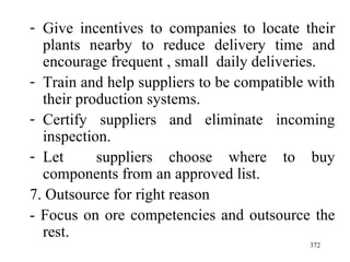 Give incentives to companies to locate their plants nearby to reduce delivery time and encourage frequent , small  daily deliveries. Train and help suppliers to be compatible with their production systems. Certify suppliers and eliminate incoming inspection. Let  suppliers choose where to buy components from an approved list. 7. Outsource for right reason - Focus on ore competencies and outsource the rest. 