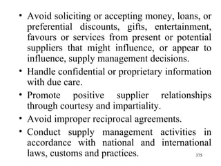 Avoid soliciting or accepting money, loans, or preferential discounts, gifts, entertainment, favours or services from present or potential suppliers that might influence, or appear to influence, supply management decisions. Handle confidential or proprietary information with due care. Promote positive supplier relationships through courtesy and impartiality.  Avoid improper reciprocal agreements. Conduct supply management activities in accordance with national and international laws, customs and practices.  