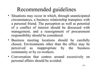 Recommended guidelines Situations may occur in which, through unanticipated circumstances, a business relationship transpires with a personal friend. The perception as well as potential of a conflict of interest should be discussed with management, and a reassignment of procurement responsibility should be considered. Business meeting locations should be carefully chosen. Environments other than the office may be perceived as inappropriate by the business community or by co-workers. Conversation that centres around excessively on personal affairs should be avoided.  