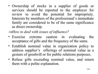 Ownership of stocks in a supplier of goods or services should be reported to the employer for review to avoid the potential for impropriety. Interests by members of the professional’s immediate family are considered to be of the same significance as direct ownership.   How to deal with issues of influence? Exercise extreme caution in evaluating the acceptance of gifts and the frequency of the same. Establish nominal value in organization policy to address supplier’s  offerings of nominal value as a gesture of goodwill or for public relations purposes. Refuse gifts exceeding nominal value, and return them with a polite explanation. 