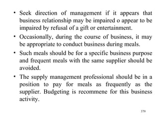 Seek direction of management if it appears that business relationship may be impaired o appear to be impaired by refusal of a gift or entertainment. Occasionally, during the course of business, it may be appropriate to conduct business during meals.  Such meals should be for a specific business purpose and frequent meals with the same supplier should be avoided. The supply management professional should be in a position to pay for meals as frequently as the supplier. Budgeting is recommene for this business activity.  