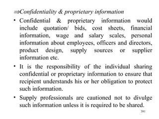  Confidentiality & proprietary information Confidential & proprietary information would include quotation/ bids, cost sheets, financial information, wage and salary scales, personal information about employees, officers and directors, product design, supply sources or supplier information etc. It is the responsibility of the individual sharing confidential or proprietary information to ensure that recipient understands his or her obligation to protect such information. Supply professionals are cautioned not to divulge such information unless it is required to be shared. 