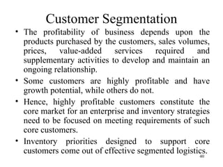Customer Segmentation The profitability of business depends upon the products purchased by the customers, sales volumes, prices, value-added services required and supplementary activities to develop and maintain an ongoing relationship. Some customers are highly profitable and have growth potential, while others do not. Hence, highly profitable customers constitute the core market for an enterprise and inventory strategies need to be focused on meeting requirements of such core customers. Inventory priorities designed to support core customers come out of effective segmented logistics.  