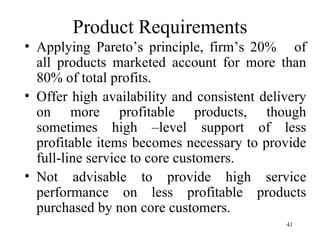 Product Requirements Applying Pareto’s principle, firm’s 20%  of all products marketed account for more than 80% of total profits. Offer high availability and consistent delivery on more profitable products, though sometimes high –level support of less profitable items becomes necessary to provide full-line service to core customers. Not advisable to provide high service performance on less profitable products purchased by non core customers. 