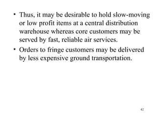 Thus, it may be desirable to hold slow-moving or low profit items at a central distribution warehouse whereas core customers may be served by fast, reliable air services. Orders to fringe customers may be delivered by less expensive ground transportation. 