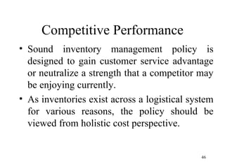 Competitive Performance Sound inventory management policy is designed to gain customer service advantage or neutralize a strength that a competitor may be enjoying currently. As inventories exist across a logistical system for various reasons, the policy should be viewed from holistic cost perspective.  