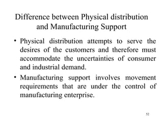 Difference between Physical distribution and Manufacturing Support Physical distribution attempts to serve the desires of the customers and therefore must accommodate the uncertainties of consumer and industrial demand. Manufacturing support involves movement requirements that are under the control of manufacturing enterprise.  