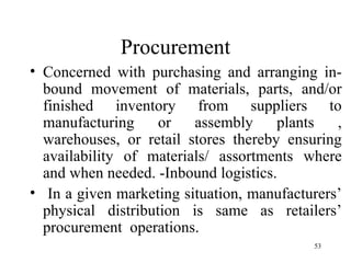 Procurement Concerned with purchasing and arranging in-bound movement of materials, parts, and/or finished inventory from suppliers to manufacturing or assembly plants , warehouses, or retail stores thereby ensuring availability of materials/ assortments where and when needed. -Inbound logistics.  In a given marketing situation, manufacturers’ physical distribution is same as retailers’ procurement  operations. 