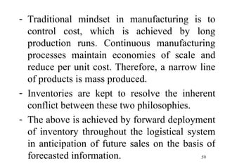 Traditional mindset in manufacturing is to control cost, which is achieved by long production runs. Continuous manufacturing processes maintain economies of scale and reduce per unit cost. Therefore, a narrow line of products is mass produced. Inventories are kept to resolve the inherent conflict between these two philosophies. The above is achieved by forward deployment of inventory throughout the logistical system in anticipation of future sales on the basis of forecasted information.  