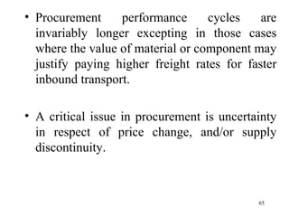 Procurement performance cycles are invariably longer excepting in those cases where the value of material or component may justify paying higher freight rates for faster inbound transport. A critical issue in procurement is uncertainty in respect of price change, and/or supply discontinuity. 