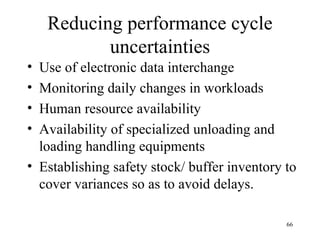 Reducing performance cycle uncertainties Use of electronic data interchange Monitoring daily changes in workloads Human resource availability Availability of specialized unloading and loading handling equipments Establishing safety stock/ buffer inventory to cover variances so as to avoid delays. 