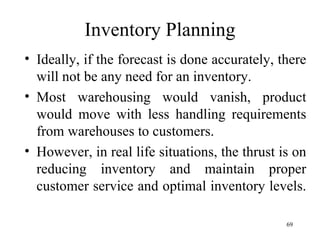 Inventory Planning Ideally, if the forecast is done accurately, there will not be any need for an inventory. Most warehousing would vanish, product would move with less handling requirements from warehouses to customers. However, in real life situations, the thrust is on reducing inventory and maintain proper customer service and optimal inventory levels.  