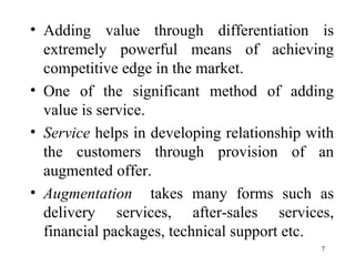 Adding value through differentiation is extremely powerful means of achieving competitive edge in the market. One of the significant method of adding value is service. Service  helps in developing relationship with the customers   through provision of an augmented offer. Augmentation   takes many forms such as delivery services, after-sales services, financial packages, technical support etc.  