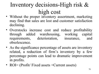 Inventory decisions-High risk & high cost Without the proper inventory assortment, marketing may find that sales are lost and customer satisfaction declining. Overstocks increase cost and reduce profitability through added warehousing, working capital requirements, deterioration, insurance, and obsolescence. As the significance percentage of assets are inventory related, a reduction of firm’s inventory by a few percentage points can lead to dramatic improvement in profits.  ROI= (Profit/ Fixed assets +Current assets)  