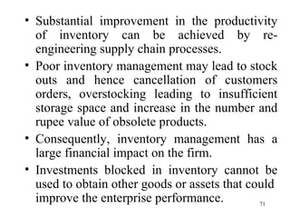Substantial improvement in the productivity of inventory can be achieved by re-engineering supply chain processes. Poor inventory management may lead to stock outs and hence cancellation of customers orders, overstocking leading to insufficient storage space and increase in the number and rupee value of obsolete products.  Consequently, inventory management has a large financial impact on the firm. Investments blocked in inventory cannot be used to obtain other goods or assets that could  improve the enterprise performance. 