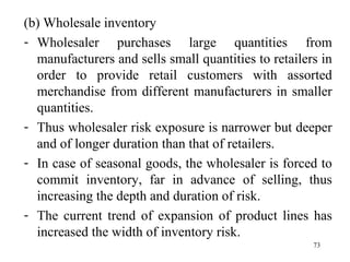 (b) Wholesale inventory Wholesaler purchases large quantities from manufacturers and sells small quantities to retailers in order to provide retail customers with assorted merchandise from different manufacturers in smaller quantities. Thus wholesaler risk exposure is narrower but deeper and of longer duration than that of retailers. In case of seasonal goods, the wholesaler is forced to commit inventory, far in advance of selling, thus increasing the depth and duration of risk. The current trend of expansion of product lines has increased the width of inventory risk.  