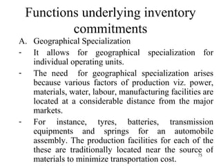Functions underlying inventory commitments Geographical Specialization It allows for geographical specialization for individual operating units. The need  for geographical specialization arises because various factors of production viz. power, materials, water, labour, manufacturing facilities are located at a considerable distance from the major markets. For instance, tyres, batteries, transmission equipments and springs for an automobile assembly. The production facilities for each of the these are traditionally located near the source of materials to minimize transportation cost. 