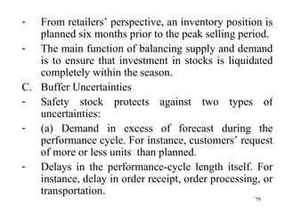 From retailers’ perspective, an inventory position is planned six months prior to the peak selling period.  The main function of balancing supply and demand is to ensure that investment in stocks is liquidated completely within the season. Buffer Uncertainties Safety stock protects against two types of uncertainties: (a) Demand in excess of forecast during the performance cycle. For instance, customers’ request of more or less units  than planned. Delays in the performance-cycle length itself. For instance, delay in order receipt, order processing, or transportation.  
