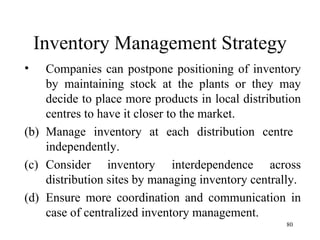 Inventory Management Strategy Companies can postpone positioning of inventory by maintaining stock at the plants or they may decide to place more products in local distribution centres to have it closer to the market. Manage inventory at each distribution centre  independently. Consider inventory interdependence across distribution sites by managing inventory centrally. Ensure more coordination and communication in case of centralized inventory management.  