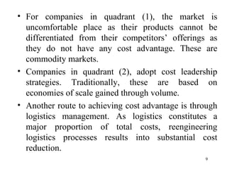 For companies in quadrant (1), the market is uncomfortable place as their products cannot be differentiated from their competitors’ offerings as they do not have any cost advantage. These are commodity markets. Companies in quadrant (2), adopt cost leadership strategies. Traditionally, these are based on economies of scale gained through volume.  Another route to achieving cost advantage is through logistics management. As logistics constitutes a major proportion of total costs, reengineering logistics processes results into substantial cost reduction.  