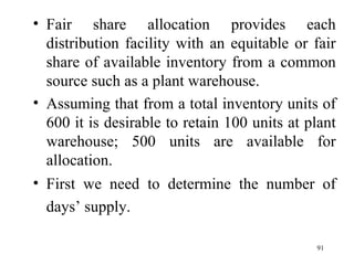 Fair share allocation provides each distribution facility with an equitable or fair share of available inventory from a common source such as a plant warehouse. Assuming that from a total inventory units of 600 it is desirable to retain 100 units at plant warehouse; 500 units are available for allocation.  First we need to determine the number of days’ supply.   