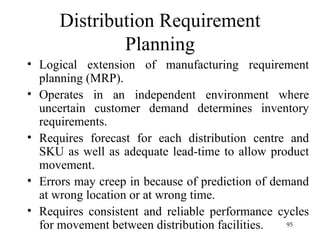 Distribution Requirement Planning Logical extension of manufacturing requirement planning (MRP). Operates in an independent environment where uncertain customer demand determines inventory requirements.  Requires forecast for each distribution centre and SKU as well as adequate lead-time to allow product movement. Errors may creep in because of prediction of demand at wrong location or at wrong time.  Requires consistent and reliable performance cycles for movement between distribution facilities.  