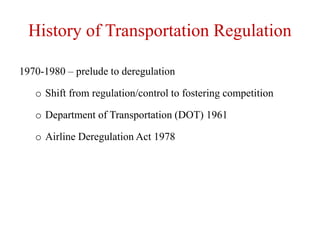 History of Transportation Regulation
1970-1980 – prelude to deregulation
o Shift from regulation/control to fostering competition
o Department of Transportation (DOT) 1961
o Airline Deregulation Act 1978
 