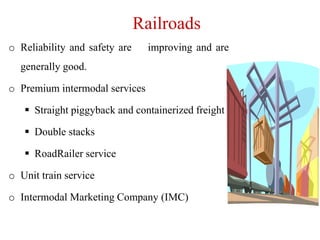 Railroads
o Reliability and safety are improving and are
generally good.
o Premium intermodal services
 Straight piggyback and containerized freight
 Double stacks
 RoadRailer service
o Unit train service
o Intermodal Marketing Company (IMC)
 