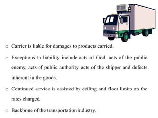 o Carrier is liable for damages to products carried.
o Exceptions to liability include acts of God, acts of the public
enemy, acts of public authority, acts of the shipper and defects
inherent in the goods.
o Continued service is assisted by ceiling and floor limits on the
rates charged.
o Backbone of the transportation industry.
 