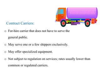 Contract Carriers:
o For-hire carrier that does not have to serve the
general public.
o May serve one or a few shippers exclusively.
o May offer specialized equipment.
o Not subject to regulation on services; rates usually lower than
common or regulated carriers.
 