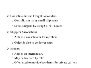  Consolidators and Freight Forwarders
o Consolidates many small shipments
o Saves shippers by using CL or TL rates
 Shippers Associations
o Acts as a consolidator for members
o Object is also to get lower rates
 Brokers
o Acts as an intermediary
o May be licensed by STB
o Often used to provide backhauls for private carriers
 