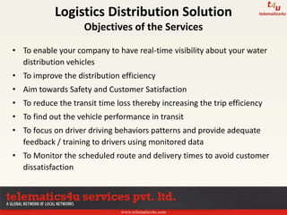 www.telematics4u.com
• To enable your company to have real-time visibility about your water
distribution vehicles
• To improve the distribution efficiency
• Aim towards Safety and Customer Satisfaction
• To reduce the transit time loss thereby increasing the trip efficiency
• To find out the vehicle performance in transit
• To focus on driver driving behaviors patterns and provide adequate
feedback / training to drivers using monitored data
• To Monitor the scheduled route and delivery times to avoid customer
dissatisfaction
Logistics Distribution Solution
Objectives of the Services
 
