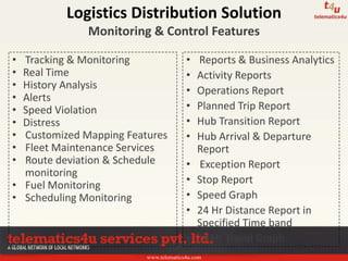 www.telematics4u.com
• Tracking & Monitoring
• Real Time
• History Analysis
• Alerts
• Speed Violation
• Distress
• Customized Mapping Features
• Fleet Maintenance Services
• Route deviation & Schedule
monitoring
• Fuel Monitoring
• Scheduling Monitoring
• Reports & Business Analytics
• Activity Reports
• Operations Report
• Planned Trip Report
• Hub Transition Report
• Hub Arrival & Departure
Report
• Exception Report
• Stop Report
• Speed Graph
• 24 Hr Distance Report in
Specified Time band
• 24 Hr Travel Graph
Logistics Distribution Solution
Monitoring & Control Features
 